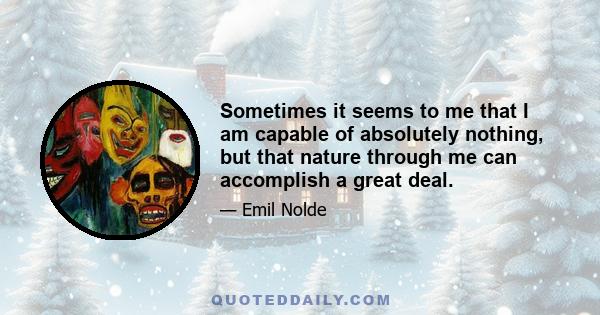 Sometimes it seems to me that I am capable of absolutely nothing, but that nature through me can accomplish a great deal.