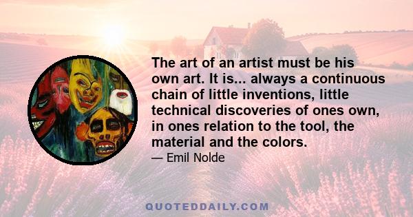 The art of an artist must be his own art. It is... always a continuous chain of little inventions, little technical discoveries of ones own, in ones relation to the tool, the material and the colors.