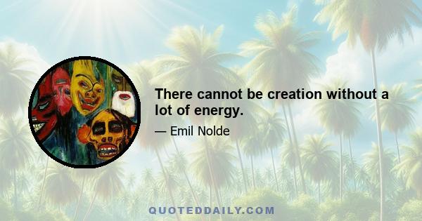 There cannot be creation without a lot of energy.