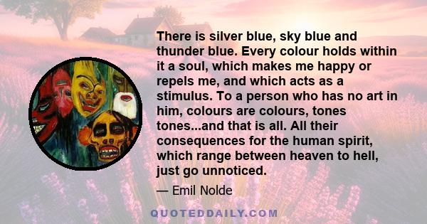 There is silver blue, sky blue and thunder blue. Every colour holds within it a soul, which makes me happy or repels me, and which acts as a stimulus. To a person who has no art in him, colours are colours, tones