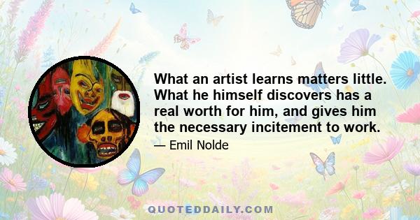 What an artist learns matters little. What he himself discovers has a real worth for him, and gives him the necessary incitement to work.