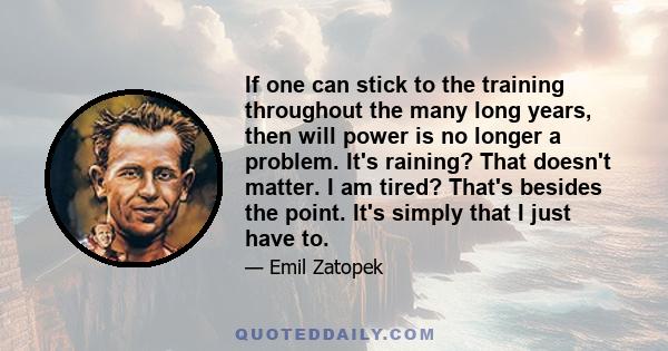 If one can stick to the training throughout the many long years, then will power is no longer a problem. It's raining? That doesn't matter. I am tired? That's besides the point. It's simply that I just have to.