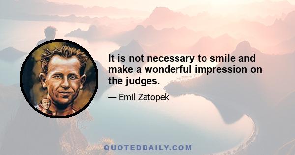 It is not necessary to smile and make a wonderful impression on the judges.