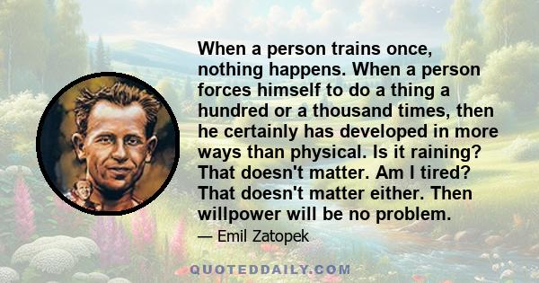 When a person trains once, nothing happens. When a person forces himself to do a thing a hundred or a thousand times, then he certainly has developed in more ways than physical. Is it raining? That doesn't matter. Am I