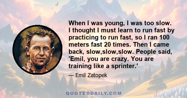 When I was young, I was too slow. I thought I must learn to run fast by practicing to run fast, so I ran 100 meters fast 20 times. Then I came back, slow,slow,slow. People said, 'Emil, you are crazy. You are training