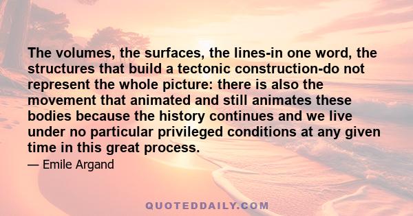 The volumes, the surfaces, the lines-in one word, the structures that build a tectonic construction-do not represent the whole picture: there is also the movement that animated and still animates these bodies because