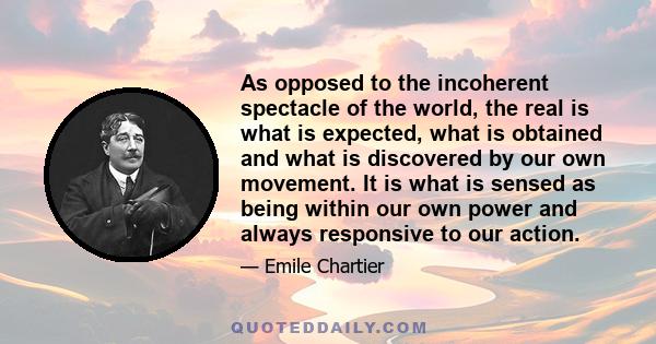 As opposed to the incoherent spectacle of the world, the real is what is expected, what is obtained and what is discovered by our own movement. It is what is sensed as being within our own power and always responsive to 