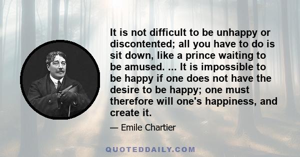 It is not difficult to be unhappy or discontented; all you have to do is sit down, like a prince waiting to be amused. ... It is impossible to be happy if one does not have the desire to be happy; one must therefore