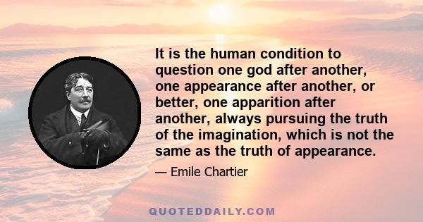 It is the human condition to question one god after another, one appearance after another, or better, one apparition after another, always pursuing the truth of the imagination, which is not the same as the truth of