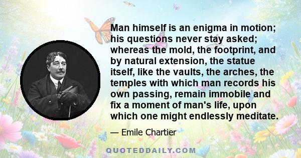 Man himself is an enigma in motion; his questions never stay asked; whereas the mold, the footprint, and by natural extension, the statue itself, like the vaults, the arches, the temples with which man records his own