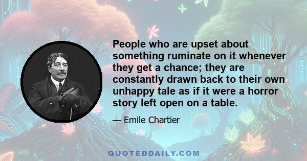 People who are upset about something ruminate on it whenever they get a chance; they are constantly drawn back to their own unhappy tale as if it were a horror story left open on a table.