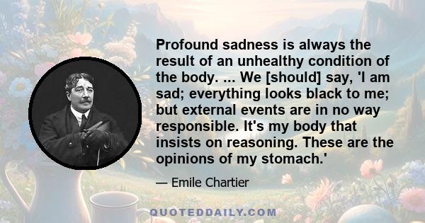 Profound sadness is always the result of an unhealthy condition of the body. ... We [should] say, 'I am sad; everything looks black to me; but external events are in no way responsible. It's my body that insists on