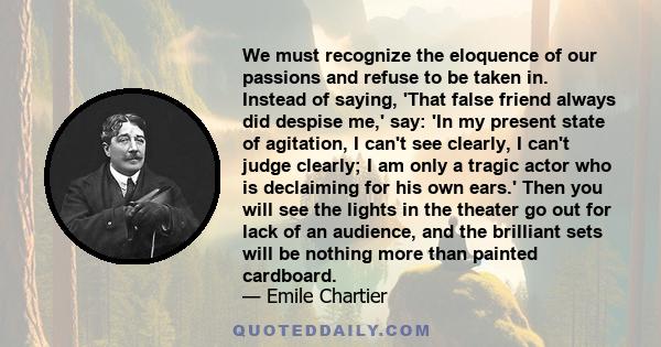 We must recognize the eloquence of our passions and refuse to be taken in. Instead of saying, 'That false friend always did despise me,' say: 'In my present state of agitation, I can't see clearly, I can't judge