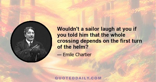 Wouldn't a sailor laugh at you if you told him that the whole crossing depends on the first turn of the helm?