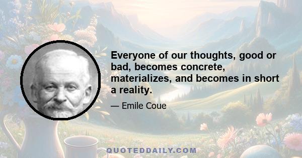 Everyone of our thoughts, good or bad, becomes concrete, materializes, and becomes in short a reality.