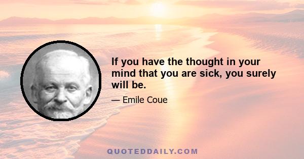 If you have the thought in your mind that you are sick, you surely will be.