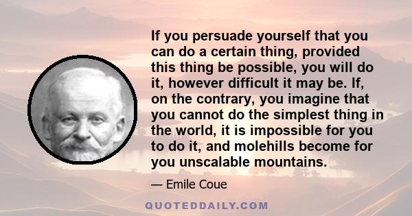 If you persuade yourself that you can do a certain thing, provided this thing be possible, you will do it, however difficult it may be. If, on the contrary, you imagine that you cannot do the simplest thing in the