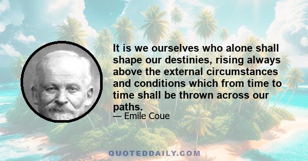 It is we ourselves who alone shall shape our destinies, rising always above the external circumstances and conditions which from time to time shall be thrown across our paths.