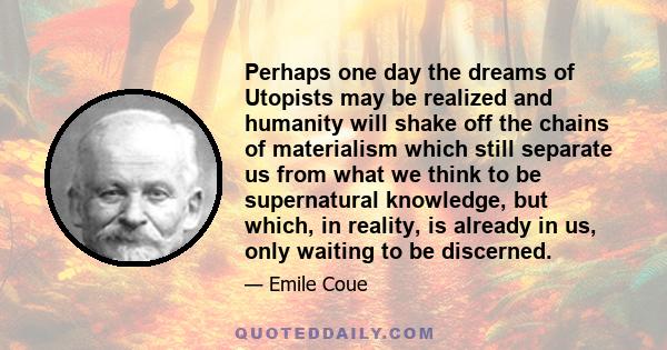 Perhaps one day the dreams of Utopists may be realized and humanity will shake off the chains of materialism which still separate us from what we think to be supernatural knowledge, but which, in reality, is already in