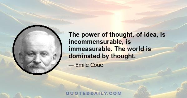 The power of thought, of idea, is incommensurable, is immeasurable. The world is dominated by thought.