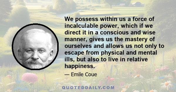 We possess within us a force of incalculable power, which if we direct it in a conscious and wise manner, gives us the mastery of ourselves and allows us not only to escape from physical and mental ills, but also to