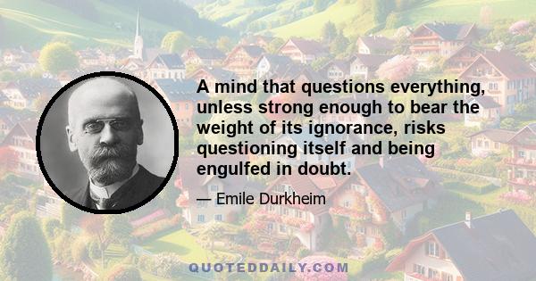 A mind that questions everything, unless strong enough to bear the weight of its ignorance, risks questioning itself and being engulfed in doubt.