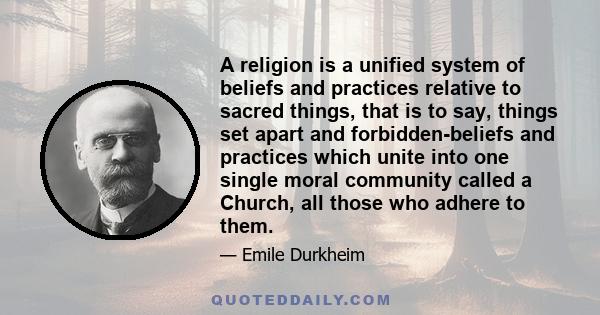 A religion is a unified system of beliefs and practices relative to sacred things, that is to say, things set apart and forbidden-beliefs and practices which unite into one single moral community called a Church, all