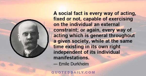 A social fact is every way of acting, fixed or not, capable of exercising on the individual an external constraint; or again, every way of acting which is general throughout a given society, while at the same time