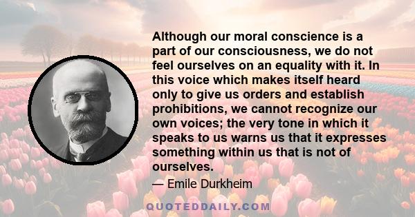 Although our moral conscience is a part of our consciousness, we do not feel ourselves on an equality with it. In this voice which makes itself heard only to give us orders and establish prohibitions, we cannot