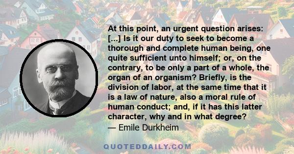 At this point, an urgent question arises: [...] Is it our duty to seek to become a thorough and complete human being, one quite sufficient unto himself; or, on the contrary, to be only a part of a whole, the organ of an 