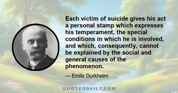 Each victim of suicide gives his act a personal stamp which expresses his temperament, the special conditions in which he is involved, and which, consequently, cannot be explained by the social and general causes of the 