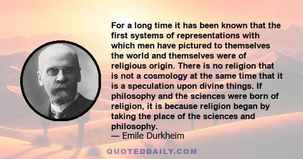 For a long time it has been known that the first systems of representations with which men have pictured to themselves the world and themselves were of religious origin. There is no religion that is not a cosmology at