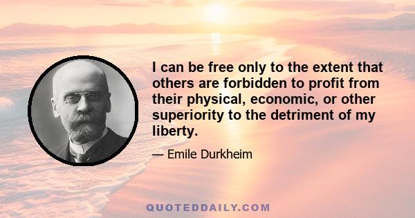 I can be free only to the extent that others are forbidden to profit from their physical, economic, or other superiority to the detriment of my liberty.