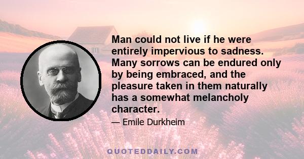 Man could not live if he were entirely impervious to sadness. Many sorrows can be endured only by being embraced, and the pleasure taken in them naturally has a somewhat melancholy character.