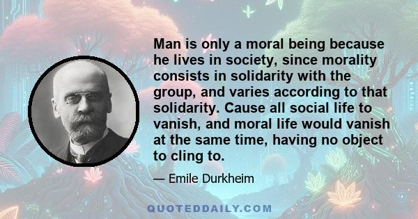 Man is only a moral being because he lives in society, since morality consists in solidarity with the group, and varies according to that solidarity. Cause all social life to vanish, and moral life would vanish at the