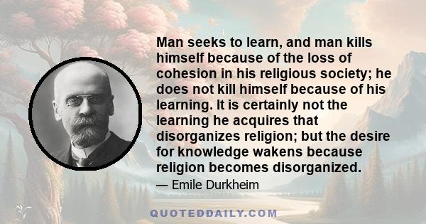 Man seeks to learn, and man kills himself because of the loss of cohesion in his religious society; he does not kill himself because of his learning. It is certainly not the learning he acquires that disorganizes