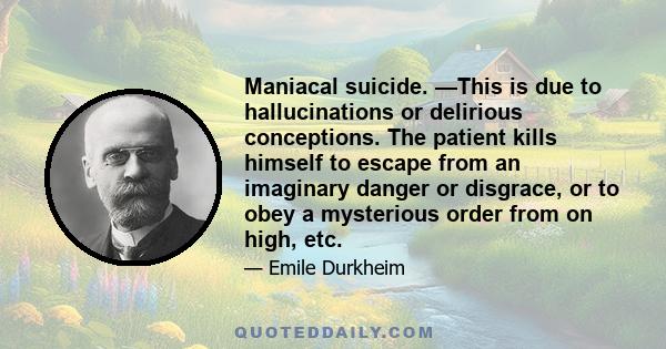 Maniacal suicide. —This is due to hallucinations or delirious conceptions. The patient kills himself to escape from an imaginary danger or disgrace, or to obey a mysterious order from on high, etc.