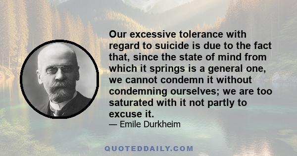 Our excessive tolerance with regard to suicide is due to the fact that, since the state of mind from which it springs is a general one, we cannot condemn it without condemning ourselves; we are too saturated with it not 