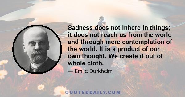 Sadness does not inhere in things; it does not reach us from the world and through mere contemplation of the world. It is a product of our own thought. We create it out of whole cloth.