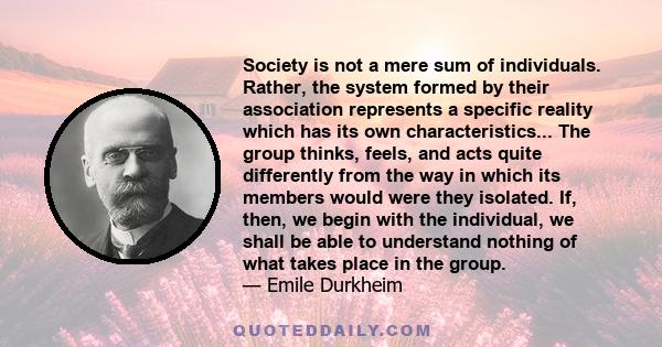 Society is not a mere sum of individuals. Rather, the system formed by their association represents a specific reality which has its own characteristics... The group thinks, feels, and acts quite differently from the