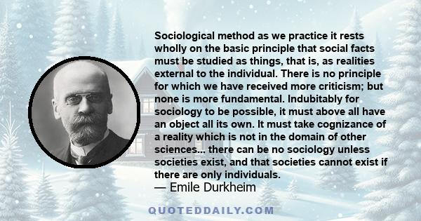 Sociological method as we practice it rests wholly on the basic principle that social facts must be studied as things, that is, as realities external to the individual. There is no principle for which we have received