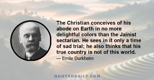 The Christian conceives of his abode on Earth in no more delightful colors than the Jainist sectarian. He sees in it only a time of sad trial; he also thinks that his true country is not of this world.