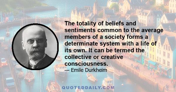 The totality of beliefs and sentiments common to the average members of a society forms a determinate system with a life of its own. It can be termed the collective or creative consciousness.