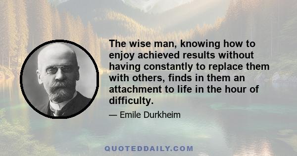 The wise man, knowing how to enjoy achieved results without having constantly to replace them with others, finds in them an attachment to life in the hour of difficulty.