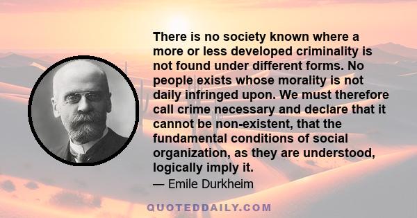 There is no society known where a more or less developed criminality is not found under different forms. No people exists whose morality is not daily infringed upon. We must therefore call crime necessary and declare