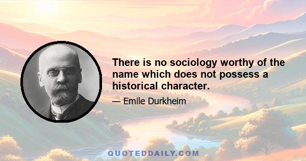 There is no sociology worthy of the name which does not possess a historical character.