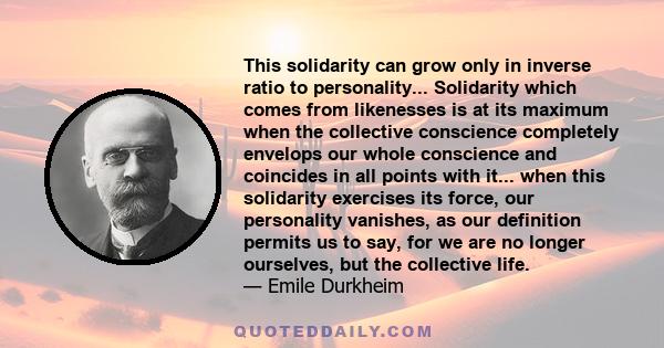 This solidarity can grow only in inverse ratio to personality... Solidarity which comes from likenesses is at its maximum when the collective conscience completely envelops our whole conscience and coincides in all