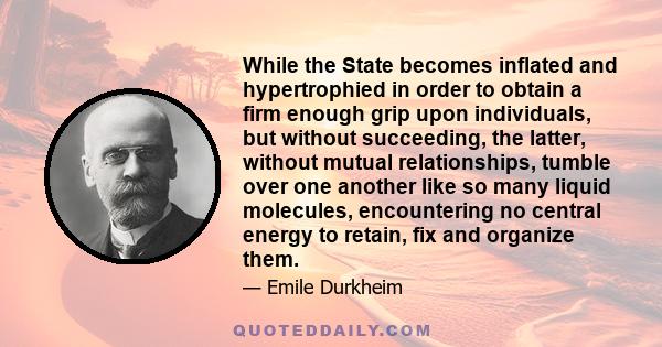 While the State becomes inflated and hypertrophied in order to obtain a firm enough grip upon individuals, but without succeeding, the latter, without mutual relationships, tumble over one another like so many liquid