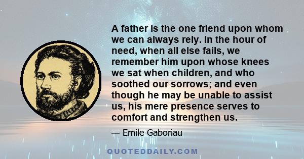 A father is the one friend upon whom we can always rely. In the hour of need, when all else fails, we remember him upon whose knees we sat when children, and who soothed our sorrows; and even though he may be unable to