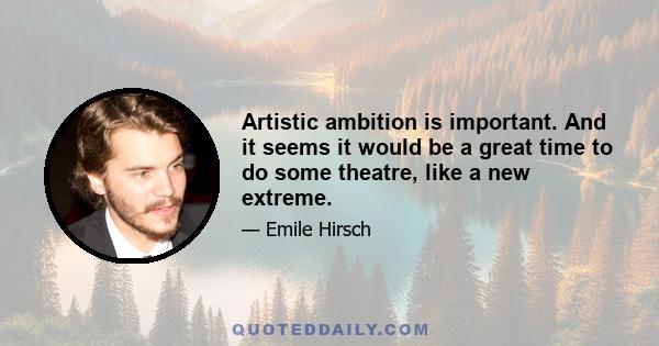 Artistic ambition is important. And it seems it would be a great time to do some theatre, like a new extreme.